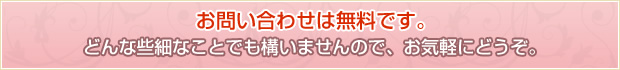 お問い合わせは無料です。どんな些細なことでも構いませんので、お気軽にどうぞ。