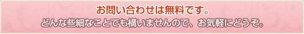 お問い合わせは無料です。どんな些細なことでも構いませんので、お気軽にどうぞ。